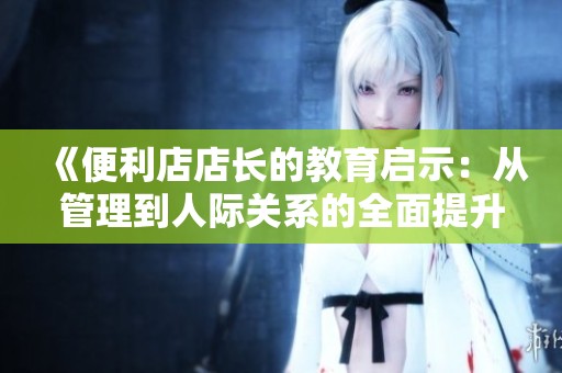 《便利店店长的教育启示：从管理到人际关系的全面提升》