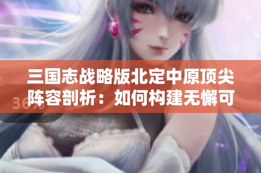 三国志战略版北定中原顶尖阵容剖析：如何构建无懈可击的战力配置
