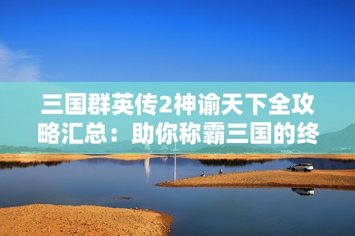 三国群英传2神谕天下全攻略汇总：助你称霸三国的终极秘籍与策略