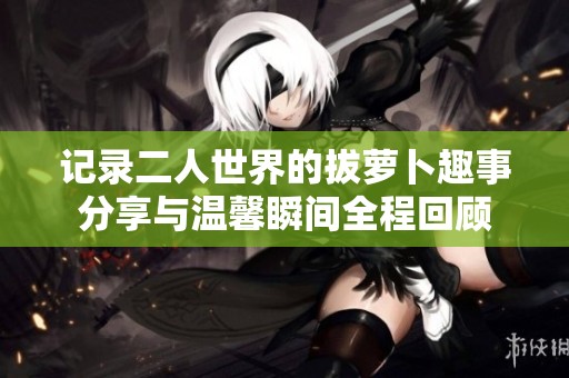 记录二人世界的拔萝卜趣事分享与温馨瞬间全程回顾
