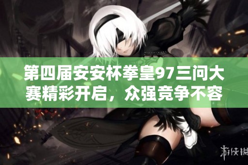 第四届安安杯拳皇97三问大赛精彩开启，众强竞争不容错过！