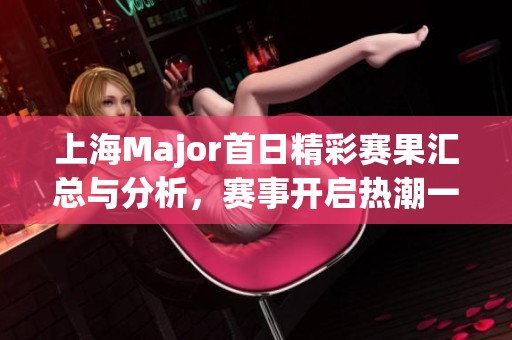 上海Major首日精彩赛果汇总与分析，赛事开启热潮一触即发