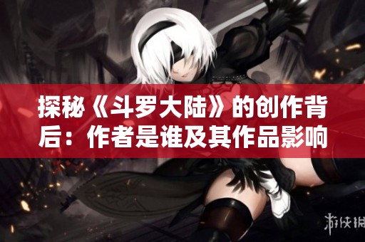 探秘《斗罗大陆》的创作背后：作者是谁及其作品影响力分析