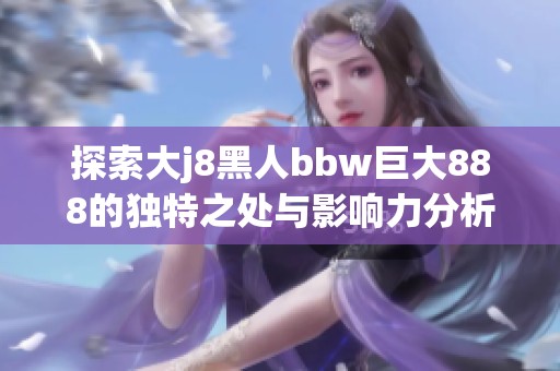 探索大j8黑人bbw巨大888的独特之处与影响力分析