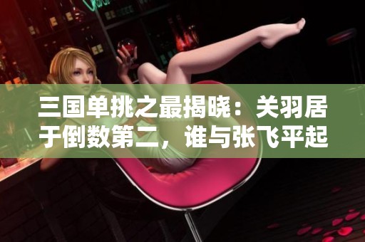 三国单挑之最揭晓：关羽居于倒数第二，谁与张飞平起平坐？
