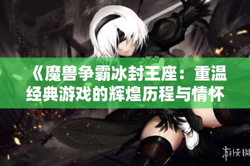 《魔兽争霸冰封王座：重温经典游戏的辉煌历程与情怀》