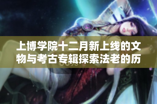 上博学院十二月新上线的文物与考古专辑探索法老的历史奥秘