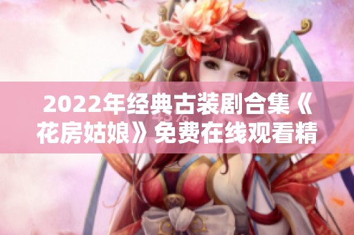 2022年经典古装剧合集《花房姑娘》免费在线观看精彩回顾