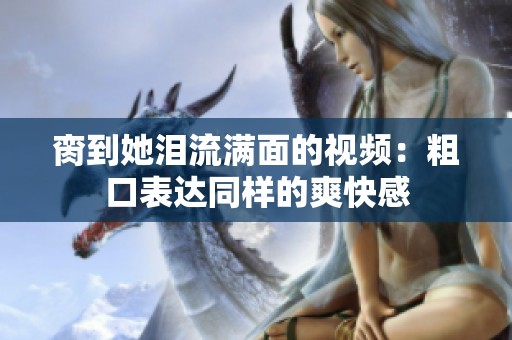 脔到她泪流满面的视频：粗口表达同样的爽快感