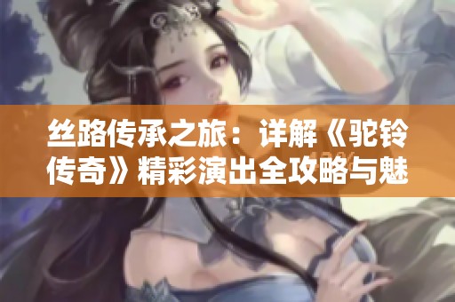 丝路传承之旅：详解《驼铃传奇》精彩演出全攻略与魅力解析