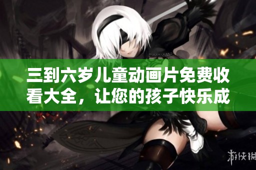 三到六岁儿童动画片免费收看大全，让您的孩子快乐成长