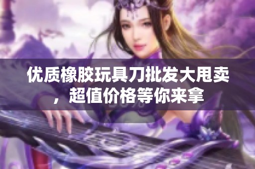 优质橡胶玩具刀批发大甩卖，超值价格等你来拿