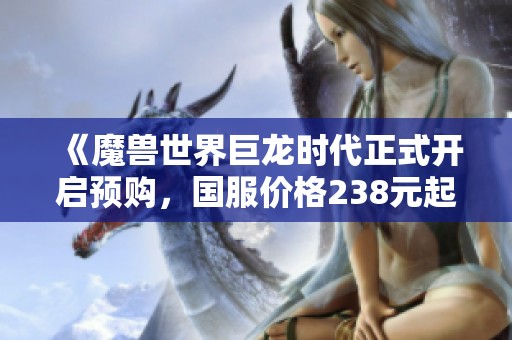 《魔兽世界巨龙时代正式开启预购，国服价格238元起》