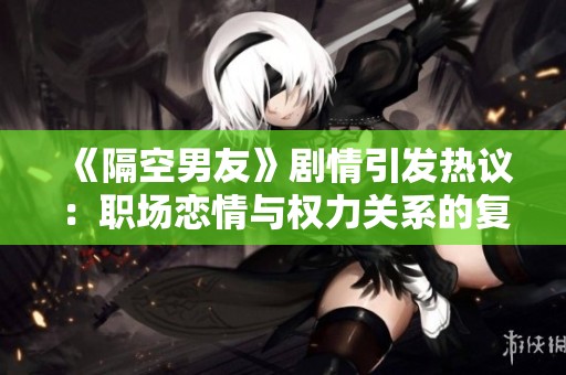 《隔空男友》剧情引发热议：职场恋情与权力关系的复杂交织