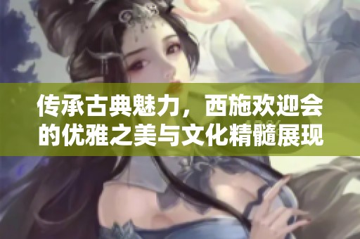 传承古典魅力，西施欢迎会的优雅之美与文化精髓展现