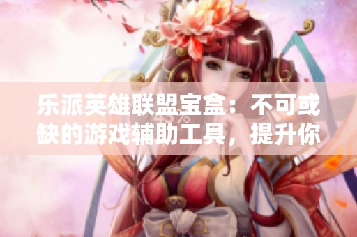 乐派英雄联盟宝盒：不可或缺的游戏辅助工具，提升你的竞技体验