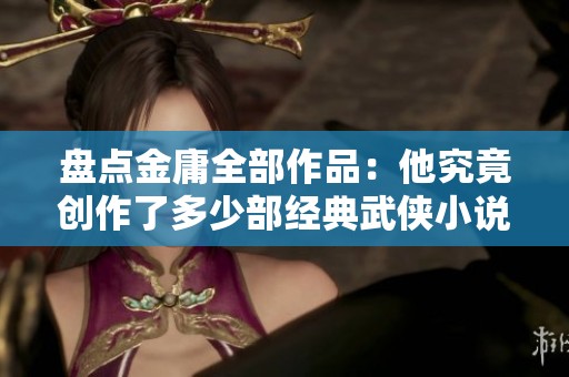 盘点金庸全部作品：他究竟创作了多少部经典武侠小说