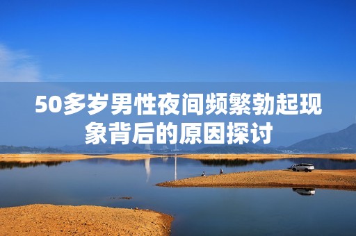 50多岁男性夜间频繁勃起现象背后的原因探讨