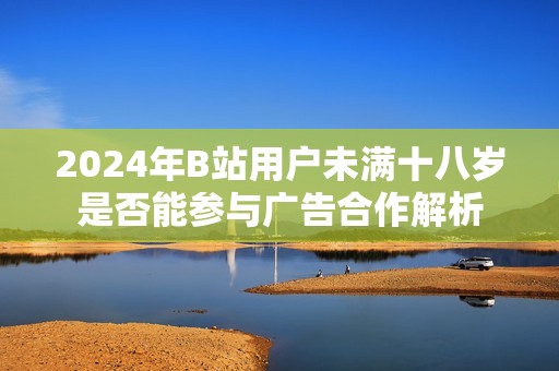 2024年B站用户未满十八岁是否能参与广告合作解析