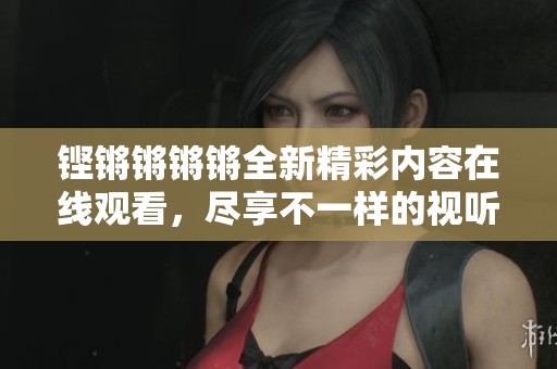 铿锵锵锵锵全新精彩内容在线观看，尽享不一样的视听盛宴