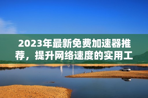 2023年最新免费加速器推荐，提升网络速度的实用工具盘点