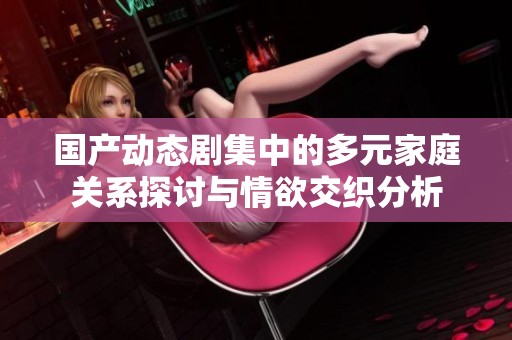 国产动态剧集中的多元家庭关系探讨与情欲交织分析