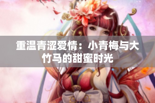 重温青涩爱情：小青梅与大竹马的甜蜜时光