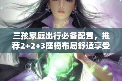 三孩家庭出行必备配置，推荐2+2+3座椅布局舒适享受！