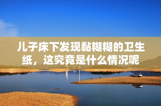 儿子床下发现黏糊糊的卫生纸，这究竟是什么情况呢