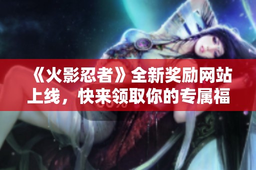 《火影忍者》全新奖励网站上线，快来领取你的专属福利！