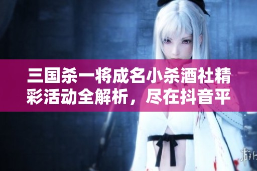 三国杀一将成名小杀酒社精彩活动全解析，尽在抖音平台！