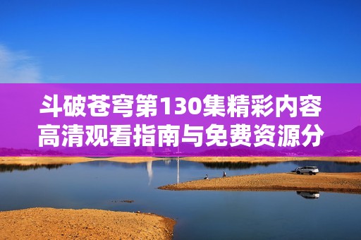 斗破苍穹第130集精彩内容高清观看指南与免费资源分享