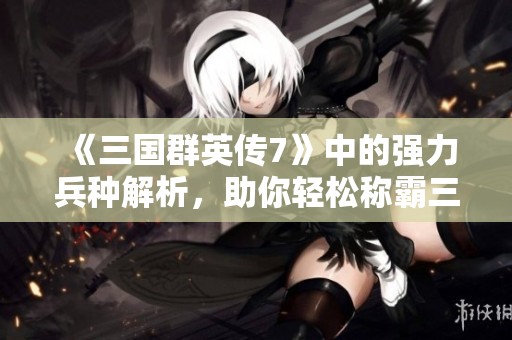 《三国群英传7》中的强力兵种解析，助你轻松称霸三国世界