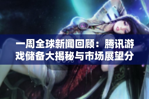 一周全球新闻回顾：腾讯游戏储备大揭秘与市场展望分析
