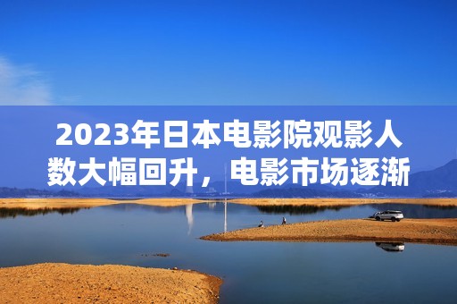 2023年日本电影院观影人数大幅回升，电影市场逐渐复苏