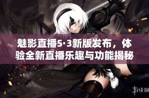 魅影直播5·3新版发布，体验全新直播乐趣与功能揭秘