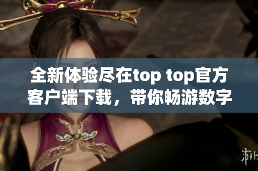 全新体验尽在top top官方客户端下载，带你畅游数字世界