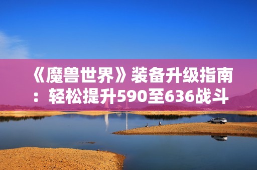 《魔兽世界》装备升级指南：轻松提升590至636战斗力的详细步骤