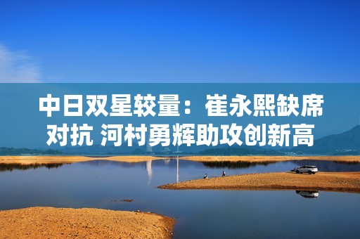中日双星较量：崔永熙缺席对抗 河村勇辉助攻创新高