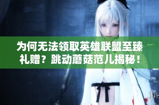 为何无法领取英雄联盟至臻礼赠？跳动蘑菇范儿揭秘！
