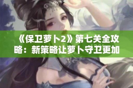 《保卫萝卜2》第七关全攻略：新策略让萝卜守卫更加强大！