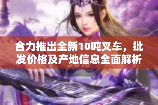 合力推出全新10吨叉车，批发价格及产地信息全面解析