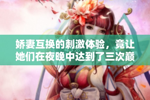 娇妻互换的刺激体验，竟让她们在夜晚中达到了三次巅峰快感
