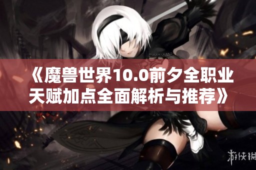 《魔兽世界10.0前夕全职业天赋加点全面解析与推荐》