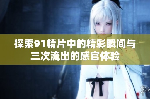 探索91精片中的精彩瞬间与三次流出的感官体验