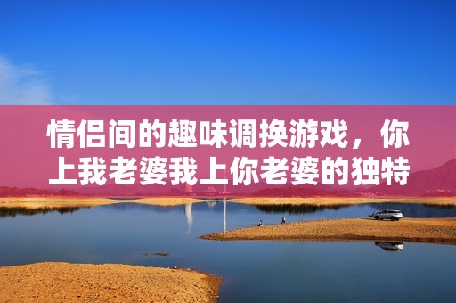 情侣间的趣味调换游戏，你上我老婆我上你老婆的独特视角