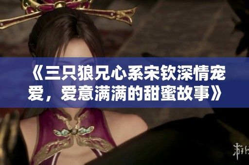 《三只狼兄心系宋钦深情宠爱，爱意满满的甜蜜故事》