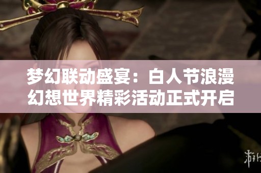 梦幻联动盛宴：白人节浪漫幻想世界精彩活动正式开启