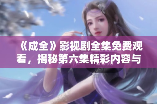《成全》影视剧全集免费观看，揭秘第六集精彩内容与看点