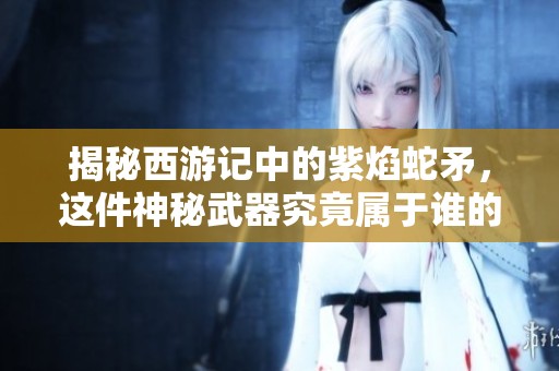 揭秘西游记中的紫焰蛇矛，这件神秘武器究竟属于谁的传说